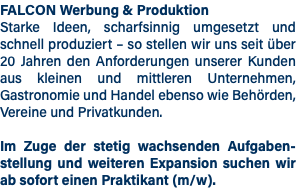 FALCON Werbung & Produktion Starke Ideen, scharfsinnig umgesetzt und schnell produziert – so stellen wir uns seit über 20 Jahren den Anforderungen unserer Kunden aus kleinen und mittleren Unternehmen, Gastronomie und Handel ebenso wie Behörden, Vereine und Privatkunden. Im Zuge der stetig wachsenden Aufgaben- stellung und weiteren Expansion suchen wir ab sofort einen Praktikant (m/w).