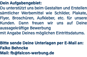 Dein Aufgabengebiet: Du unterstützt uns beim Gestalten und Erstellen sämtlicher Werbemittel wie Schilder, Plakate, Flyer, Broschüren, Aufkleber, etc. für unsere Kunden. Dann freuen wir uns auf Deine aussagekräftige Bewerbung mit Angabe Deines möglichen Eintrittsdatums. Bitte sende Deine Unterlagen per E-Mail an: Falko Behncke Mail: fb@falcon-werbung.de