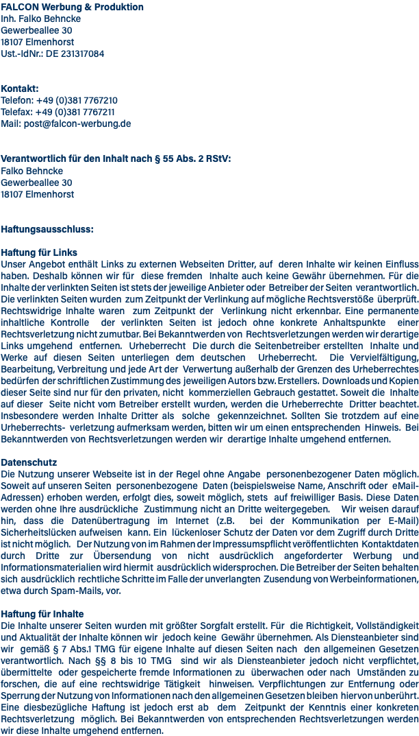 FALCON Werbung & Produktion Inh. Falko Behncke Gewerbeallee 30 18107 Elmenhorst Ust.-IdNr.: DE 231317084 Kontakt: Telefon: +49 (0)381 7767210 Telefax: +49 (0)381 7767211 Mail: post@falcon-werbung.de Verantwortlich für den Inhalt nach § 55 Abs. 2 RStV: Falko Behncke Gewerbeallee 30 18107 Elmenhorst Haftungsausschluss: Haftung für Links Unser Angebot enthält Links zu externen Webseiten Dritter, auf deren Inhalte wir keinen Einfluss haben. Deshalb können wir für diese fremden Inhalte auch keine Gewähr übernehmen. Für die Inhalte der verlinkten Seiten ist stets der jeweilige Anbieter oder Betreiber der Seiten verantwortlich. Die verlinkten Seiten wurden zum Zeitpunkt der Verlinkung auf mögliche Rechtsverstöße überprüft. Rechtswidrige Inhalte waren zum Zeitpunkt der Verlinkung nicht erkennbar. Eine permanente inhaltliche Kontrolle der verlinkten Seiten ist jedoch ohne konkrete Anhaltspunkte einer Rechtsverletzung nicht zumutbar. Bei Bekanntwerden von Rechtsverletzungen werden wir derartige Links umgehend entfernen. Urheberrecht Die durch die Seitenbetreiber erstellten Inhalte und Werke auf diesen Seiten unterliegen dem deutschen Urheberrecht. Die Vervielfältigung, Bearbeitung, Verbreitung und jede Art der Verwertung außerhalb der Grenzen des Urheberrechtes bedürfen der schriftlichen Zustimmung des jeweiligen Autors bzw. Erstellers. Downloads und Kopien dieser Seite sind nur für den privaten, nicht kommerziellen Gebrauch gestattet. Soweit die Inhalte auf dieser Seite nicht vom Betreiber erstellt wurden, werden die Urheberrechte Dritter beachtet. Insbesondere werden Inhalte Dritter als solche gekennzeichnet. Sollten Sie trotzdem auf eine Urheberrechts- verletzung aufmerksam werden, bitten wir um einen entsprechenden Hinweis. Bei Bekanntwerden von Rechtsverletzungen werden wir derartige Inhalte umgehend entfernen. Datenschutz Die Nutzung unserer Webseite ist in der Regel ohne Angabe personenbezogener Daten möglich. Soweit auf unseren Seiten personenbezogene Daten (beispielsweise Name, Anschrift oder eMail-Adressen) erhoben werden, erfolgt dies, soweit möglich, stets auf freiwilliger Basis. Diese Daten werden ohne Ihre ausdrückliche Zustimmung nicht an Dritte weitergegeben. Wir weisen darauf hin, dass die Datenübertragung im Internet (z.B. bei der Kommunikation per E-Mail) Sicherheitslücken aufweisen kann. Ein lückenloser Schutz der Daten vor dem Zugriff durch Dritte ist nicht möglich. Der Nutzung von im Rahmen der Impressumspflicht veröffentlichten Kontaktdaten durch Dritte zur Übersendung von nicht ausdrücklich angeforderter Werbung und Informationsmaterialien wird hiermit ausdrücklich widersprochen. Die Betreiber der Seiten behalten sich ausdrücklich rechtliche Schritte im Falle der unverlangten Zusendung von Werbeinformationen, etwa durch Spam-Mails, vor. Haftung für Inhalte Die Inhalte unserer Seiten wurden mit größter Sorgfalt erstellt. Für die Richtigkeit, Vollständigkeit und Aktualität der Inhalte können wir jedoch keine Gewähr übernehmen. Als Diensteanbieter sind wir gemäß § 7 Abs.1 TMG für eigene Inhalte auf diesen Seiten nach den allgemeinen Gesetzen verantwortlich. Nach §§ 8 bis 10 TMG sind wir als Diensteanbieter jedoch nicht verpflichtet, übermittelte oder gespeicherte fremde Informationen zu überwachen oder nach Umständen zu forschen, die auf eine rechtswidrige Tätigkeit hinweisen. Verpflichtungen zur Entfernung oder Sperrung der Nutzung von Informationen nach den allgemeinen Gesetzen bleiben hiervon unberührt. Eine diesbezügliche Haftung ist jedoch erst ab dem Zeitpunkt der Kenntnis einer konkreten Rechtsverletzung möglich. Bei Bekanntwerden von entsprechenden Rechtsverletzungen werden wir diese Inhalte umgehend entfernen.