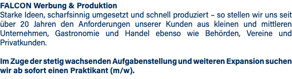 FALCON Werbung & Produktion Starke Ideen, scharfsinnig umgesetzt und schnell produziert – so stellen wir uns seit über 20 Jahren den Anforderungen unserer Kunden aus kleinen und mittleren Unternehmen, Gastronomie und Handel ebenso wie Behörden, Vereine und Privatkunden. Im Zuge der stetig wachsenden Aufgabenstellung und weiteren Expansion suchen wir ab sofort einen Praktikant (m/w).