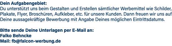 Dein Aufgabengebiet: Du unterstützt uns beim Gestalten und Erstellen sämtlicher Werbemittel wie Schilder, Plakate, Flyer, Broschüren, Aufkleber, etc. für unsere Kunden. Dann freuen wir uns auf Deine aussagekräftige Bewerbung mit Angabe Deines möglichen Eintrittsdatums. Bitte sende Deine Unterlagen per E-Mail an: Falko Behncke Mail: fb@falcon-werbung.de