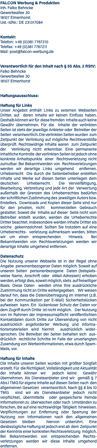 FALCON Werbung & Produktion Inh. Falko Behncke Gewerbeallee 30 18107 Elmenhorst Ust.-IdNr.: DE 231317084 Kontakt: Telefon: +49 (0)381 7767210 Telefax: +49 (0)381 7767211 Mail: post@falcon-werbung.de Verantwortlich für den Inhalt nach § 55 Abs. 2 RStV: Falko Behncke Gewerbeallee 30 18107 Elmenhorst Haftungsausschluss: Haftung für Links Unser Angebot enthält Links zu externen Webseiten Dritter, auf deren Inhalte wir keinen Einfluss haben. Deshalb können wir für diese fremden Inhalte auch keine Gewähr übernehmen. Für die Inhalte der verlinkten Seiten ist stets der jeweilige Anbieter oder Betreiber der Seiten verantwortlich. Die verlinkten Seiten wurden zum Zeitpunkt der Verlinkung auf mögliche Rechtsverstöße überprüft. Rechtswidrige Inhalte waren zum Zeitpunkt der Verlinkung nicht erkennbar. Eine permanente inhaltliche Kontrolle der verlinkten Seiten ist jedoch ohne konkrete Anhaltspunkte einer Rechtsverletzung nicht zumutbar. Bei Bekanntwerden von Rechtsverletzungen werden wir derartige Links umgehend entfernen. Urheberrecht Die durch die Seitenbetreiber erstellten Inhalte und Werke auf diesen Seiten unterliegen dem deutschen Urheberrecht. Die Vervielfältigung, Bearbeitung, Verbreitung und jede Art der Verwertung außerhalb der Grenzen des Urheberrechtes bedürfen der schriftlichen Zustimmung des jeweiligen Autors bzw. Erstellers. Downloads und Kopien dieser Seite sind nur für den privaten, nicht kommerziellen Gebrauch gestattet. Soweit die Inhalte auf dieser Seite nicht vom Betreiber erstellt wurden, werden die Urheberrechte Dritter beachtet. Insbesondere werden Inhalte Dritter als solche gekennzeichnet. Sollten Sie trotzdem auf eine Urheberrechts- verletzung aufmerksam werden, bitten wir um einen entsprechenden Hinweis. Bei Bekanntwerden von Rechtsverletzungen werden wir derartige Inhalte umgehend entfernen. Datenschutz Die Nutzung unserer Webseite ist in der Regel ohne Angabe personenbezogener Daten möglich. Soweit auf unseren Seiten personenbezogene Daten (beispiels- weise Name, Anschrift oder eMail-Adressen) erhoben werden, erfolgt dies, soweit möglich, stets auf freiwilliger Basis. Diese Daten werden ohne Ihre ausdrückliche Zustimmung nicht an Dritte weitergegeben. Wir weisen darauf hin, dass die Datenübertragung im Internet (z.B. bei der Kommunikation per E-Mail) Sicherheitslücken aufweisen kann. Ein lückenloser Schutz der Daten vor dem Zugriff durch Dritte ist nicht möglich. Der Nutzung von im Rahmen der Impressumspflicht veröffentlichten Kontaktdaten durch Dritte zur Übersendung von nicht ausdrücklich angeforderter Werbung und Informa- tionsmaterialien wird hiermit ausdrücklich wider- sprochen. Die Betreiber der Seiten behalten sich aus- drücklich rechtliche Schritte im Falle der unverlangten Zusendung von Werbeinformationen, etwa durch Spam-Mails, vor. Haftung für Inhalte Die Inhalte unserer Seiten wurden mit größter Sorgfalt erstellt. Für die Richtigkeit, Vollständigkeit und Aktualität der Inhalte können wir jedoch keine Gewähr übernehmen. Als Diensteanbieter sind wir gemäß § 7 Abs.1 TMG für eigene Inhalte auf diesen Seiten nach den allgemeinen Gesetzen verantwortlich. Nach §§ 8 bis 10 TMG sind wir als Diensteanbieter jedoch nicht verpflichtet, übermittelte oder gespeicherte fremde Informationen zu überwachen oder nach Umständen zu forschen, die auf eine rechtswidrige Tätigkeit hinweisen. Verpflichtungen zur Entfernung oder Sperrung der Nutzung von Informationen nach den allgemeinen Gesetzen bleiben hiervon unberührt. Eine diesbezügliche Haftung ist jedoch erst ab dem Zeitpunkt der Kenntnis einer konkreten Rechtsverletzung möglich. Bei Bekanntwerden von entsprechenden Rechts- verletzungen werden wir diese Inhalte umgehend entfernen.