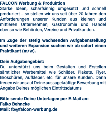 FALCON Werbung & Produktion Starke Ideen, scharfsinnig umgesetzt und schnell produziert – so stellen wir uns seit über 20 Jahren den Anforderungen unserer Kunden aus kleinen und mittleren Unternehmen, Gastronomie und Handel ebenso wie Behörden, Vereine und Privatkunden. Im Zuge der stetig wachsenden Aufgabenstellung und weiteren Expansion suchen wir ab sofort einen Praktikant (m/w). Dein Aufgabengebiet: Du unterstützt uns beim Gestalten und Erstellen sämtlicher Werbemittel wie Schilder, Plakate, Flyer, Broschüren, Aufkleber, etc. für unsere Kunden. Dann freuen wir uns auf Deine aussagekräftige Bewerbung mit Angabe Deines möglichen Eintrittsdatums. Bitte sende Deine Unterlagen per E-Mail an: Falko Behncke Mail: fb@falcon-werbung.de